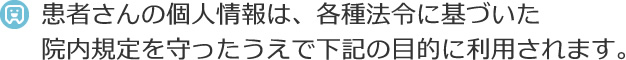 患者さんの個人情報は、各種法令に基づいた院内規定を守ったうえで下記の目的に利用されます。