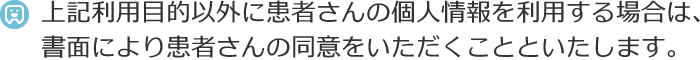 上記利用目的以外に患者さんの個人情報を利用する場合は、書面により患者さんの同意をいただくことといたします。